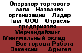 Оператор торгового зала › Название организации ­ Лидер Тим, ООО › Отрасль предприятия ­ Мерчендайзинг › Минимальный оклад ­ 26 000 - Все города Работа » Вакансии   . Адыгея респ.,Адыгейск г.